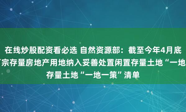 在线炒股配资看必选 自然资源部:截至今年4月底 已有2.4万宗存量房地产用地纳入妥善处置闲置存量土地“一地一策”清单