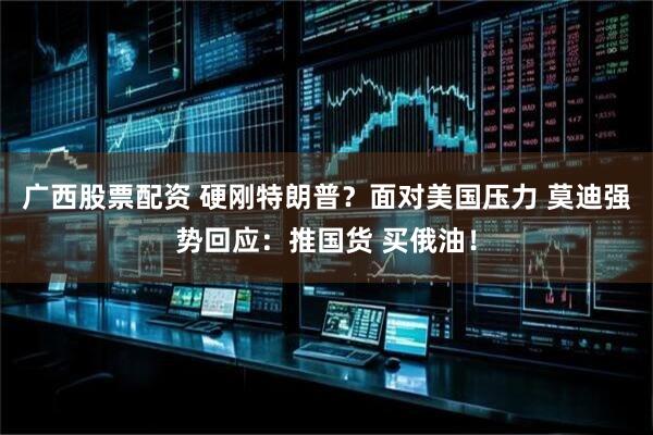 广西股票配资 硬刚特朗普？面对美国压力 莫迪强势回应：推国货 买俄油！