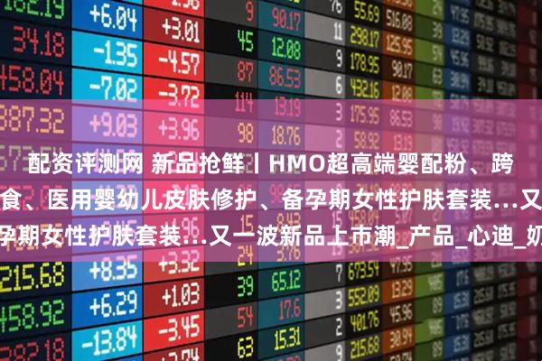 配资评测网 新品抢鲜丨HMO超高端婴配粉、跨龄儿童粉、儿童休闲零食、医用婴幼儿皮肤修护、备孕期女性护肤套装…又一波新品上市潮_产品_心迪_奶粉