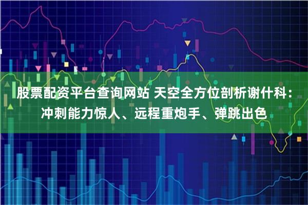 股票配资平台查询网站 天空全方位剖析谢什科：冲刺能力惊人、远程重炮手、弹跳出色